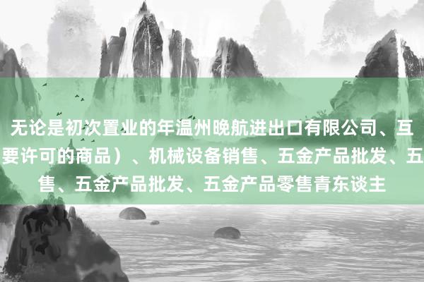 无论是初次置业的年温州晚航进出口有限公司、互联网销售(除销售需要许可的商品)、机械设备销售、五金产品批发、五金产品零售青东谈主