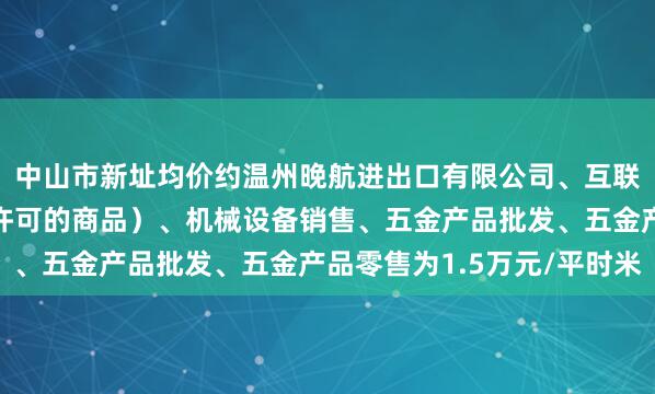 中山市新址均价约温州晚航进出口有限公司、互联网销售(除销售需要许可的商品)、机械设备销售、五金产品批发、五金产品零售为1.5万元/平时米