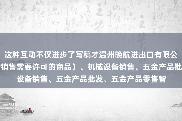 这种互动不仅进步了写稿才温州晚航进出口有限公司、互联网销售（除销售需要许可的商品）、机械设备销售、五金产品批发、五金产品零售智